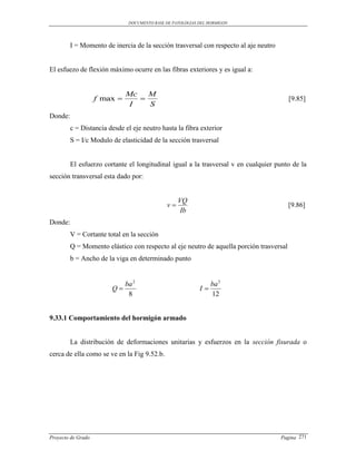 DOCUMENTO BASE DE PATOLOGIAS DEL HORMIGON




         I = Momento de inercia de la sección trasversal con respecto al aje neutro


El esfuezo de flexión máximo ocurre en las fibras exteriores y es igual a:


                              Mc   M
                    f max                                                              [9.85]
                               I   S
Donde:
         c = Distancia desde el eje neutro hasta la fibra exterior
         S = I/c Modulo de elasticidad de la sección trasversal


         El esfuerzo cortante el longitudinal igual a la trasversal v en cualquier punto de la
sección transversal esta dado por:


                                                   VQ
                                              v                                         [9.86]
                                                    Ib
Donde:
         V = Cortante total en la sección
         Q = Momento elástico con respecto al eje neutro de aquella porción trasversal
         b = Ancho de la viga en determinado punto


                              ba 2                               ba 3
                        Q                                  I
                               8                                 12


9.33.1 Comportamiento del hormigón armado


         La distribución de deformaciones unitarias y esfuerzos en la sección fisurada o
cerca de ella como se ve en la Fig 9.52.b.




Proyecto de Grado                                                                     Pagina 271
 