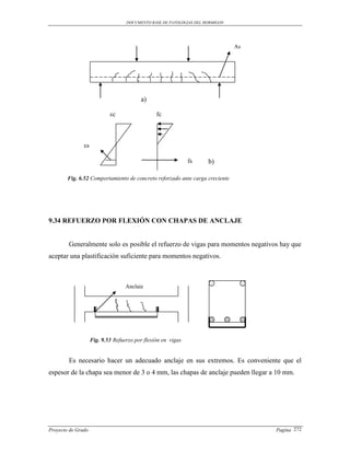 DOCUMENTO BASE DE PATOLOGIAS DEL HORMIGON




                                                                               As




                                         a)

                            εc                  fc



               εs

                                                              fs     b)

        Fig. 6.52 Comportamiento de concreto reforzado ante carga creciente




9.34 REFUERZO POR FLEXIÓN CON CHAPAS DE ANCLAJE


        Generalmente solo es posible el refuerzo de vigas para momentos negativos hay que
aceptar una plastificación suficiente para momentos negativos.



                                   Anclaje




                    Fig. 9.53 Refuerzo por flexión en vigas


        Es necesario hacer un adecuado anclaje en sus extremos. Es conveniente que el
espesor de la chapa sea menor de 3 o 4 mm, las chapas de anclaje pueden llegar a 10 mm.




Proyecto de Grado                                                                   Pagina 272
 