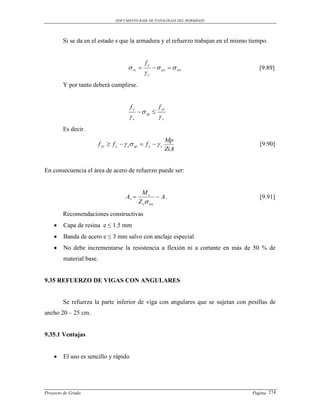 DOCUMENTO BASE DE PATOLOGIAS DEL HORMIGON




        Si se da en el estado s que la armadura y el refuerzo trabajan en el mismo tiempo.


                                                 fy
                                        ss            ps   srs                  [9.89]
                                                s
        Y por tanto deberá cumplirse.


                                         fy              f yr
                                                sp 
                                        s               s
        Es decir.
                                                              Mp
                         f yr  f y   s sp  f y   s                             [9.90]
                                                              ZiA


En consecuencia el área de acero de refuerzo puede ser:


                                               Ms
                                      Ar               A.                           [9.91]
                                              Z s srs
        Recomendaciones constructivas
       Capa de resina e ≤ 1.5 mm
       Banda de acero e ≤ 3 mm salvo con anclaje especial
       No debe incrementarse la resistencia a flexión ni a cortante en más de 50 % de
        material base.


9.35 REFUERZO DE VIGAS CON ANGULARES


        Se refuerza la parte inferior de viga con angulares que se sujetan con pesillas de
ancho 20 – 25 cm.


9.35.1 Ventajas


       El uso es sencillo y rápido




Proyecto de Grado                                                                  Pagina 274
 