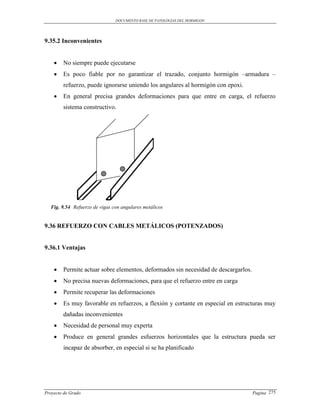 DOCUMENTO BASE DE PATOLOGIAS DEL HORMIGON




9.35.2 Inconvenientes


       No siempre puede ejecutarse
       Es poco fiable por no garantizar el trazado, conjunto hormigón –armadura –
        refuerzo, puede ignorarse uniendo los angulares al hormigón con epoxi.
       En general precisa grandes deformaciones para que entre en carga, el refuerzo
        sistema constructivo.




  Fig. 9.54 Refuerzo de vigas con angulares metálicos


9.36 REFUERZO CON CABLES METÁLICOS (POTENZADOS)


9.36.1 Ventajas


       Permite actuar sobre elementos, deformados sin necesidad de descargarlos.
       No precisa nuevas deformaciones, para que el refuerzo entre en carga
       Permite recuperar las deformaciones
       Es muy favorable en refuerzos, a flexión y cortante en especial en estructuras muy
        dañadas inconvenientes
       Necesidad de personal muy experta
       Produce en general grandes esfuerzos horizontales que la estructura pueda ser
        incapaz de absorber, en especial si se ha planificado




Proyecto de Grado                                                                   Pagina 275
 