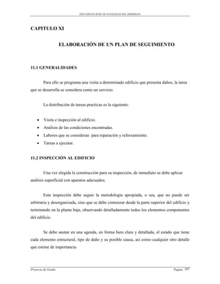 DOCUMENTO BASE DE PATOLOGIAS DEL HORMIGON




CAPITULO XI


                    ELABORACIÓN DE UN PLAN DE SEGUIMIENTO



11.1 GENERALIDADES


        Para ello se programa una visita a determinado edificio que presenta daños, la tarea
que se desarrolla se considera como un servicio.


        La distribución de tareas practicas es la siguiente:


       Visita e inspección al edificio.
       Análisis de las condiciones encontradas.
       Labores que se consideran para reparación y reforzamiento.
       Tareas a ejecutar.


11.2 INSPECCIÓN AL EDIFICIO


        Una vez elegida la construcción para su inspección, de inmediato se debe aplicar
análisis superficial con aparatos adecuados.


        Esta inspección debe seguir la metodología apropiada, o sea, que no puede ser
arbitraria y desorganizada, sino que se debe comenzar desde la parte superior del edificio y
terminando en la planta baja, observando detalladamente todos los elementos componentes
del edificio.


        Se debe anotar en una agenda, en forma bien clara y detallada, el estado que tiene
cada elemento estructural, tipo de daño y su posible causa, así como cualquier otro detalle
que estime de importancia.




Proyecto de Grado                                                                   Pagina 287
 