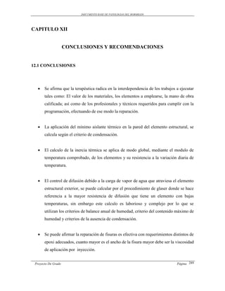 DOCUMENTO BASE DE PATOLOGIAS DEL HORMIGON




CAPITULO XII


                     CONCLUSIONES Y RECOMENDACIONES


12.1 CONCLUSIONES




      Se afirma que la terapéutica radica en la interdependencia de los trabajos a ejecutar
       tales como: El valor de los materiales, los elementos a emplearse, la mano de obra
       calificada; así como de los profesionales y técnicos requeridos para cumplir con la
       programación, efectuando de ese modo la reparación.


      La aplicación del mínimo aislante térmico en la pared del elemento estructural, se
       calcula según el criterio de condensación.


      El calculo de la inercia térmica se aplica de modo global, mediante el modulo de
       temperatura comprobado, de los elementos y su resistencia a la variación diaria de
       temperatura.


      El control de difusión debido a la carga de vapor de agua que atraviesa el elemento
       estructural exterior, se puede calcular por el procedimiento de glaser donde se hace
       referencia a la mayor resistencia de difusión que tiene un elemento con bajas
       temperaturas, sin embargo este calculo es laborioso y complejo por lo que se
       utilizan los criterios de balance anual de humedad, criterio del contenido máximo de
       humedad y criterios de la ausencia de condensación.


      Se puede afirmar la reparación de fisuras es efectiva con requerimientos distintos de
       epoxi adecuados, cuanto mayor es el ancho de la fisura mayor debe ser la viscosidad
       de aplicación por inyección.


 Proyecto De Grado                                                                Página 289
 