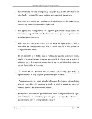 DOCUMENTO BASE DE PATOLOGIAS DEL HORMIGON




     Las reparaciones sencillas de coqueras y oquedades en elementos estructurales son
      superficiales y son aquellas que no afectan a la resistencia de la estructura.


     Las reparaciones medias son aquellas que afectan ligeramente al comportamiento
      estructural y son de dimensiones mas importantes.


     Las reparaciones de importancia son          aquellas que afectan a la resistencia del
      elemento, no se puede utilizarse el sistema anterior por que el hormigon nuevo no
      entraría en carga al retraerse.


     Las reparaciones complejas distintas a las anteriores, son aquellas que afectan a la
      resistencia del elemento estructural, por lo que la solución es muy distinta en
      comparación a los demás.


     El reforzamiento es el trabajo que se realiza para recuperar estructuras en mal
      estado, e incluso declarados inestables, son trabajos de refuerzo que se aplican al
      elemento, con el fin de devolverle su garantía de uso por un periodo determinado de
      tiempo sin necesidad de demolerlo.


      El empleo de los        reforzamientos de camisa con descarga, por medio de
      apuntalamientos, es muy solicitada generalmente para columnas.


      Para reforzamientos no quitar todo el recubrimiento del elemento original, lo cual
      sirve de protección a las armaduras originales y ayuda al soporte de las cargas
      externas actuantes por adherencia y retracción.


     El empleo de reforzamiento por recrecido de canto se da generalmente en vigas,
      con suplemento de        armadura, que sirve para                 absorber los esfuerzos de
      desgarramiento entre el hormigon antiguo y nuevo.



Proyecto De Grado                                                                       Página 290
 