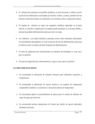 DOCUMENTO BASE DE PATOLOGIAS DEL HORMIGON




      El refuerzo de columnas con perfiles metálicos, es muy frecuente y relativo, por la
       acción de las dilataciones ocasionadas por fuertes vientos y sismos, producto de las
       intensas vibraciones dando así sufrimiento a la columna a flexo compresión intensa.


      El empleo de refuerzo en vigas con angulares metálicos aplicadas en la parte
       inferior, es sencillo y rápido pero no siempre puede ejecutarse y es de poco fiable y
       precisa de grandes deformaciones para que entre en carga.


      Los refuerzos con cables metálicos, permiten actuar sobre elementos deformados
       sin necesidad de descargarlos, lo cual no precisa de nuevas deformaciones para que
       el refuerzo entre en carga y permite recuperar las deformaciones.


      El costo de reparación por reforzamiento en columnas de hormigon es muy caro,
       pero se justifica.


      El costo de reparación por reforzamiento en vigas es caro, pero se justifica.


12.2 RECOMENDACIONES


       Se recomienda la utilización de aislantes térmicos para elementos expuestos a
        temperaturas.


       Se recomienda la aplicación de inercia térmica a un modulo de temperatura
        comprobado mediante su resistencia a variaciones diarias de temperatura.


       Se recomienda aplicar el procedimiento de glaser para el control de difusión de
        vapor de agua que atraviesa.


       Se recomienda realizar reparaciones de fisuras por medio de epoxis adecuados
        mediante inyección.

 Proyecto De Grado                                                                 Página 291
 
