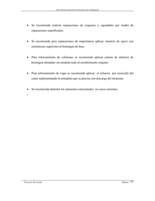 DOCUMENTO BASE DE PATOLOGIAS DEL HORMIGON




      Se recomienda realizar reparaciones de coqueras y oquedades por medio de
       reparaciones superficiales.


      Se recomienda para reparaciones de importancia aplicar, mortero de epoxi con
       resistencias superiores al hormigon de base.


      Para reforzamiento de columnas se recomienda aplicar camisa de refuerzo de
       hormigon alrededor sin modelar todo el recubrimiento original.


      Para reforzamiento de vigas se recomienda aplicar el refuerzo por recrecido del
       canto suplementando la armadura que se precisa con descarga del elemento.


      Se recomienda demoler los elementos estructurales en casos extremos.
  |




Proyecto De Grado                                                             Página 292
 