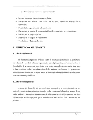 DOCUMENTO BASE DE PATOLOGIAS DEL HORMIGON




             3. Pronostico sin corrección o con corrección


       Pruebas, ensayos e instrumentos de medición
       Elaboración de informe final sobre las acciones, evaluación (corrección o
        demolición)
       Diseño de las reparaciones y reforzamientos
       Elaboración de un plan de implementación de la reparaciones y reforzamientos
       Elaboración de un presupuesto
       Elaboración de un plan de seguimiento
       Conclusiones y Recomendaciones


1.3 JUSTIFICACIÓN DEL PROYECTO


1.3.1 Justificación social


        El desarrollo del presente proyecto sobre la patología del hormigón en estructuras
sirve de mucho beneficio a la nueva generación tecnológica, en ingeniería estructural en la
formulación de procesos que intervienen y se crean metodologías para evitar que tales
hechos se repitan con la ocurrencia continua de las acciones en el mundo y el país denotan
un aumento de siniestro en la región y que la necesidad del especialista en la solución de
estas y otras es muy solicitada.


1.3.2 Justificación practica


        A pesar del desarrollo de las tecnologías constructivas y comportamiento de los
materiales empiezan tan rutinariamente daños en las estructuras de hormigón a causa de las
varias acciones, por supuesto es tan grande el volumen de las obras ejecutadas en un ritmo
extraordinario de tal complejidad que la aparición de errores de falla en la construcción sea
evidente.




Proyecto de Grado                                                                    Pagina 3
 