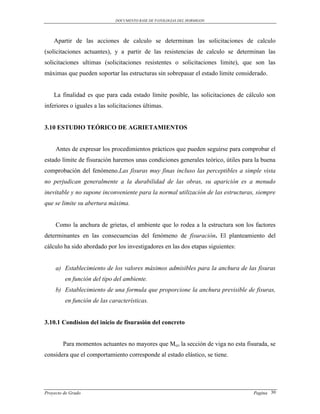 DOCUMENTO BASE DE PATOLOGIAS DEL HORMIGON




    Apartir de las acciones de calculo se determinan las solicitaciones de calculo
(solicitaciones actuantes), y a partir de las resistencias de calculo se determinan las
solicitaciones ultimas (solicitaciones resistentes o solicitaciones limite), que son las
máximas que pueden soportar las estructuras sin sobrepasar el estado limite considerado.


    La finalidad es que para cada estado límite posible, las solicitaciones de cálculo son
inferiores o iguales a las solicitaciones últimas.


3.10 ESTUDIO TEÓRICO DE AGRIETAMIENTOS


     Antes de expresar los procedimientos prácticos que pueden seguirse para comprobar el
estado límite de fisuración haremos unas condiciones generales teórico, útiles para la buena
comprobación del fenómeno.Las fisuras muy finas incluso las perceptibles a simple vista
no perjudican generalmente a la durabilidad de las obras, su aparición es a menudo
inevitable y no supone inconveniente para la normal utilización de las estructuras, siempre
que se limite su abertura máxima.


     Como la anchura de grietas, el ambiente que lo rodea a la estructura son los factores
determinantes en las consecuencias del fenómeno de fisuración. El planteamiento del
cálculo ha sido abordado por los investigadores en las dos etapas siguientes:


     a) Establecimiento de los valores máximos admisibles para la anchura de las fisuras
         en función del tipo del ambiente.
     b) Establecimiento de una formula que proporcione la anchura previsible de fisuras,
         en función de las características.


3.10.1 Condision del inicio de fisurasión del concreto


        Para momentos actuantes no mayores que Mcr, la sección de viga no esta fisurada, se
considera que el comportamiento corresponde al estado elástico, se tiene.




Proyecto de Grado                                                                  Pagina 30
 