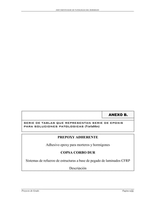 DOCUMENTO BASE DE PATOLOGIAS DEL HORMIGON




                                                                      ANEXO B.

  SERIE DE TABLAS QUE REPRESENTAN SERIE DE EPOXIS
  PARA SOLUCIONES PATOLOGICAS (Variables)


                           PREPOXY ADHERENTE

                    Adhesivo epoxy para morteros y hormigones

                              COPSA CORBO DUR

    Sistemas de refuerzo de estructuras a base de pegado de laminados CFRP

                                      Descripción




Proyecto de Grado                                                          Pagina viii
 
