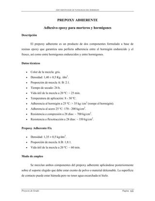 DOCUMENTO BASE DE PATOLOGIAS DEL HORMIGON




                              PREPOXY ADHERENTE

                    Adhesivo epoxy para morteros y hormigones

Descripción

        El prepoxy adherente es un producto de dos componentes formulado a base de
resinas epoxy que garantiza una perfecta adherencia entre el hormigón endurecido y el
fresco, así como entre hormigones endurecidos y entre hormigones.

Datos técnicos

       Color de la mezcla: gris.
       Densidad: 1,40 ± 0,5 Kg. /dm3.
       Proporción de mezcla A: B: 2:1.
       Tiempo de secado: 24 h.
       Vida útil de la mezcla a 20 ºC: ~ 25 min.
       Temperatura de aplicación: 8 - 30 ºC.
       Adherencia al hormigón a 25 ºC: > 35 kg /cm2 (rompe el hormigón).
       Adherencia al acero 25 ºC: 170 - 200 kg/cm2.
       Resistencia a compresión a 28 días: ~ 700 kg/cm2.
       Resistencia a flexotracción a 28 días: ~ 350 kg/cm2.

Prepoxy Adherente Fix

       Densidad: 1,35 ± 0,5 kg/dm3.
       Proporción de mezcla A:B: 1,8:1.
       Vida útil de la mezcla a 20 ºC: ~ 60 min.

Modo de empleo

        Se mezclan ambos componentes del prepoxy adherente aplicándose posteriormente
sobre el soporte elegido que debe estar exento de polvo o material deleznable. La superficie
de contacto puede estar húmeda pero no tener agua escarchada ni hielo.



Proyecto de Grado                                                                 Pagina   xii
 