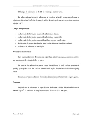 DOCUMENTO BASE DE PATOLOGIAS DEL HORMIGON




         El tiempo de utilización es de 1 h en verano y 2 h en invierno.

         La adherencia del prepoxy adherente se consigue a las 24 horas pero alcanza su
máxima resistencia a los 7 días de su aplicación. No debe aplicarse a temperatura ambiente
inferior a 8 ºC.

Campo de aplicación

        Adherencia de hormigón endurecido a hormigón fresco.
        Adherencia de hormigón endurecido a hormigón endurecido.
        Adherencia de hormigón endurecido a fibrocemento, metales, etc.
        Reparación de zonas deterioradas o agrietadas así como las disgregaciones.
        Adhesivo de refuerzos al hormigón.

Precauciones especiales

         Para recomendaciones de seguridad específicas e instrucciones de primeros auxilios
leer atentamente la etiqueta de los envases.

         La mezcla sin polimerizar puede causar irritación en la piel. Utilizar guantes de
goma y gafas protectoras. En caso de contacto con la piel, limpiarla con abundante agua y
jabón.

         Los envases vacíos deben ser eliminados de acuerdo con la normativa legal vigente.

Consumo

         Depende de la textura de la superficie de aplicación, siendo aproximadamente de
300 a 800 g/m2. El consumo de prepoxy adherente fix es de 250 a 500 g/m2.




Proyecto de Grado                                                                     Pagina xiii
 