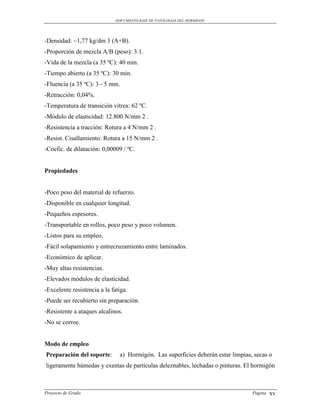 DOCUMENTO BASE DE PATOLOGIAS DEL HORMIGON




-Densidad: ~1,77 kg/dm 3 (A+B).
-Proporción de mezcla A/B (peso): 3:1.
-Vida de la mezcla (a 35 ºC): 40 min.
-Tiempo abierto (a 35 ºC): 30 min.
-Fluencia (a 35 ºC): 3 - 5 mm.
-Retracción: 0,04%.
-Temperatura de transición vítrea: 62 ºC.
-Módulo de elasticidad: 12.800 N/mm 2 .
-Resistencia a tracción: Rotura a 4 N/mm 2 .
-Resist. Cisallamiento: Rotura a 15 N/mm 2 .
-Coefic. de dilatación: 0,00009 / ºC.


Propiedades


-Poco peso del material de refuerzo.
-Disponible en cualquier longitud.
-Pequeños espesores.
-Transportable en rollos, poco peso y poco volumen.
-Listos para su empleo.
-Fácil solapamiento y entrecruzamiento entre laminados.
-Económico de aplicar.
-Muy altas resistencias.
-Elevados módulos de elasticidad.
-Excelente resistencia a la fatiga.
-Puede ser recubierto sin preparación.
-Resistente a ataques alcalinos.
-No se corroe.


Modo de empleo
Preparación del soporte:       a) Hormigón. Las superficies deberán estar limpias, secas o
ligeramente húmedas y exentas de partículas deleznables, lechadas o pinturas. El hormigón



Proyecto de Grado                                                                 Pagina   xv
 