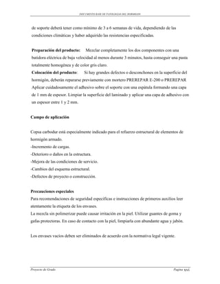 DOCUMENTO BASE DE PATOLOGIAS DEL HORMIGON




de soporte deberá tener como mínimo de 3 a 6 semanas de vida, dependiendo de las
condiciones climáticas y haber adquirido las resistencias especificadas.


Preparación del producto:        Mezclar completamente los dos componentes con una
batidora eléctrica de baja velocidad al menos durante 3 minutos, hasta conseguir una pasta
totalmente homogénea y de color gris claro.
Colocación del producto:        Si hay grandes defectos o desconchones en la superficie del
hormigón, deberán repararse previamente con mortero PREREPAR E-200 o PREREPAR
Aplicar cuidadosamente el adhesivo sobre el soporte con una espátula formando una capa
de 1 mm de espesor. Limpiar la superficie del laminado y aplicar una capa de adhesivo con
un espesor entre 1 y 2 mm.


Campo de aplicación


Copsa carbodur está especialmente indicado para el refuerzo estructural de elementos de
hormigón armado.
-Incremento de cargas.
-Deterioro o daños en la estructura.
-Mejora de las condiciones de servicio.
-Cambios del esquema estructural.
-Defectos de proyecto o construcción.


Precauciones especiales
Para recomendaciones de seguridad específicas e instrucciones de primeros auxilios leer
atentamente la etiqueta de los envases.
La mezcla sin polimerizar puede causar irritación en la piel. Utilizar guantes de goma y
gafas protectoras. En caso de contacto con la piel, limpiarla con abundante agua y jabón.


Los envases vacíos deben ser eliminados de acuerdo con la normativa legal vigente.




Proyecto de Grado                                                                  Pagina   xvi
 