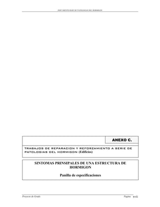 DOCUMENTO BASE DE PATOLOGIAS DEL HORMIGON




                                                                 ANEXO C.

  TRABAJOS DE REPARACION Y REFORZAMIENTO A SERIE DE
  PATOLOGIAS DEL HORMIGON (Edificios)


           SINTOMAS PRINSIPALES DE UNA ESTRUCTURA DE
                           HORMIGON

                      Panilla de especificaciones




Proyecto de Grado                                                    Pagina   xvii
 