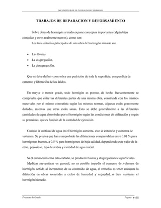 DOCUMENTO BASE DE PATOLOGIAS DEL HORMIGON




            TRABAJOS DE REPARACION Y REFORSAMIENTO


        Sobre obras de hormigón armado expone conceptos importantes (algún bien
conocido y otros realmente nuevos), como son:
        Los tres síntomas principales de una obra de hormigón armado son.


       Las fisuras.
       La disgregación.
       La desagregación.


    Que se debe definir como obra una pudrición de toda la superficie, con perdida de
cemento y liberación de los áridos.


    En mayor o menor grado, todo hormigón es poroso, de hecho frecuentemente se
comprueba que entre las diferentes partes de una misma obra, construida con los mismos
materiales por el mismo contratista según las mismas normas, algunas están gravemente
dañadas, mientas que otras están sanas. Esto se debe generalmente a las diferentes
cantidades de agua absorbidas por el hormigón según las condiciones de utilización y según
su porosidad, que es función de la cantidad de ejecución.


    Cuando la cantidad de agua en el hormigón aumenta, este se entunese y aumenta de
volumen. Se precisa que han comprobado las dilataciones comprendidas entre 0.01 % para
hormigones buenos, a 0.5 % para hormigones de baja calidad, dependiendo este valor de la
edad, porosidad, tipo de áridos y cantidad de agua inicial.


    Si el entumecimiento esta cortado, se producen fisuras y disgregaciones superficiales.
    Medidas preventivas en general, no es posible impedir el aumento de volumen de
hormigón debido al incremento de su contenido de agua, el remedio es tener encuenta la
dilatación en obras sometidas a ciclos de humedad y sequedad, o bien mantener el
hormigón húmedo.




Proyecto de Grado                                                                Pagina   xviii
 