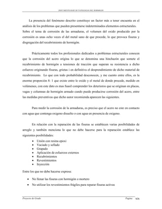 DOCUMENTO BASE DE PATOLOGIAS DEL HORMIGON




        La presencia del fenómeno descrito constituye un factor más a tener encuenta en el
análisis de los problemas que pueden presentarse indeterminados elementos estructurales.
Sobre el tema de corrosión de las armaduras, el volumen del oxido producido por la
corrosión es unas ocho veces el del metal sano de que procede, lo que provoca fisuras y
disgregación del recubrimiento de hormigón.


          Prácticamente todos los profesionales dedicados a problemas estructurales conocen
que la corrosión del acero origina lo que se denomina una hinchazón que somete el
recubrimiento de hormigón a tensiones de tracción que superan su resistencia a dicho
esfuerzo originando fisuras, grietas i en definitiva el desprendimiento de dicho material de
recubrimiento. Lo que con todo probabilidad desconocen, y me cuento entre ellos, es la
enorme proporción 8: 1 que existe entre le oxido y el metal de donde procede, medido en
volúmenes, con este dato es mas fuasil comprender los deterioros que se originan en placas,
vagas y columnas de hormigón armado cundo puede producirse corrosión del acero, entre
las medidas preventivas que dicho autor recomienda aparecen las siguientes.


          Para medir la corrosión de la armaduras, es preciso que el acero no este en contacto
con agua que contenga oxigeno disuelto o con agua en presencia de oxigeno.


          En relación con la reparación de las fisuras se establecen varias posibilidades de
arreglo y también menciona lo que no debe hacerse para la reparación establece las
siguientes posibilidades:
             Unión con resina epoxi
             Vaciado y sellado
             Grapado
             Aplicación de esfuerzos externos
             Recubrimientos
             Revestimientos
             Inyección

Entre los que no debe hacerse expresa:

         No llenar las fisuras con hormigón o mortero
         No utilizar los revestimientos frágiles para reparar fisuras activas



Proyecto de Grado                                                                  Pagina   xix
 