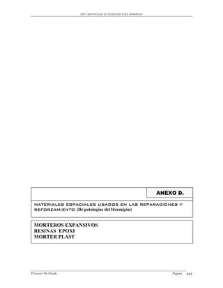DOCUMENTO BASE DE PATOLOGIAS DEL HORMIGON




                                                                ANEXO D.

 MATERIALES ESPACIALES USADOS EN LAS REPARACIONES Y
 REFORZAMIENTO (De patologías del Hormigón)


 MORTEROS EXPANSIVOS
 RESINAS EPOXI
 MORTER PLAST




Proyecto De Grado                                                   Pagina   xxi
 