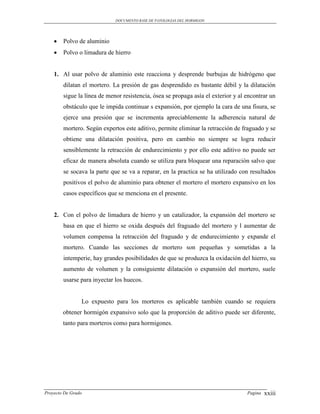 DOCUMENTO BASE DE PATOLOGIAS DEL HORMIGON




       Polvo de aluminio
       Polvo o limadura de hierro


    1. Al usar polvo de aluminio este reacciona y desprende burbujas de hidrógeno que
        dilatan el mortero. La presión de gas desprendido es bastante débil y la dilatación
        sigue la línea de menor resistencia, ósea se propaga asía el exterior y al encontrar un
        obstáculo que le impida continuar s expansión, por ejemplo la cara de una fisura, se
        ejerce una presión que se incrementa apreciablemente la adherencia natural de
        mortero. Según expertos este aditivo, permite eliminar la retracción de fraguado y se
        obtiene una dilatación positiva, pero en cambio no siempre se logra reducir
        sensiblemente la retracción de endurecimiento y por ello este aditivo no puede ser
        eficaz de manera absoluta cuando se utiliza para bloquear una reparación salvo que
        se socava la parte que se va a reparar, en la practica se ha utilizado con resultados
        positivos el polvo de aluminio para obtener el mortero el mortero expansivo en los
        casos específicos que se menciona en el presente.


    2. Con el polvo de limadura de hierro y un catalizador, la expansión del mortero se
        basa en que el hierro se oxida después del fraguado del mortero y l aumentar de
        volumen compensa la retracción del fraguado y de endurecimiento y expande el
        mortero. Cuando las secciones de mortero son pequeñas y sometidas a la
        intemperie, hay grandes posibilidades de que se produzca la oxidación del hierro, su
        aumento de volumen y la consiguiente dilatación o expansión del mortero, suele
        usarse para inyectar los huecos.


                Lo expuesto para los morteros es aplicable también cuando se requiera
        obtener hormigón expansivo solo que la proporción de aditivo puede ser diferente,
        tanto para morteros como para hormigones.




Proyecto De Grado                                                                  Pagina   xxiii
 