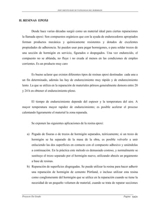 DOCUMENTO BASE DE PATOLOGIAS DEL HORMIGON




II. RESINAS EPOXI


         Desde hace varias décadas surgió como un material ideal para ciertas reparaciones
 la llamada epoxi: Son compuestos orgánicos que con la ayuda de endurecedores apropiados
 forman productos mecánica y químicamente resistentes y dotados de excelentes
 propiedades de adherencia. Se pueden usar para pegar hormigones, o para soldar trozos de
 una sección de hormigón en servicio, figurados o despegados. Una vez endurecido, el
 compuesto no se ablanda, no fluye i no exuda al menos en las condiciones de empleo
 corrientes. Es un producto muy caro


         Es bueno aclarar que existen diferentes tipos de resinas epoxi destinadas cada una a
 un fin determinado, además las hay de endurecimiento muy rápido y de endurecimiento
 lento. La que se utiliza en la reparación de materiales pétreos generalmente demora entre 20
 y 24 h en obtener el endurecimiento pleno.


         El tiempo de endurecimiento depende del espesor y la temperatura del aire. A
 mayor temperatura mayor rapidez de endurecimiento; es posible acelerar el proceso
 calentando ligeramente el material la zona reparada.


         Se exponen las siguientes aplicaciones de la resina epoxi:


     a) Pegado de fisuras o de trozos de hormigón separados, teóricamente; si un trozo de
         hormigón se ha separado de la masa de la obra, es posible volverlo a unir
         enluciendo las dos superficies en contacto con el compuesto adhesivo y uniéndolas
         a continuación. En la práctica este método es demasiado costoso, y normalmente se
         sustituye el trozo separado por el hormigón nuevo, utilizando abecés un pegamento
         a base de resinas.
     b) Reparación de superficies disgregadas. Se puede utilizar la resina para hacer adherir
         una reparación de hormigón de cemento Pórtland, o incluso utilizar esta resina
         como conglomerante del hormigón que se utilice en la reparación cuando se tiene la
         necesidad de un pequeño volumen de material, cuando se trata de reparar secciones



 Proyecto De Grado                                                               Pagina   xxiv
 
