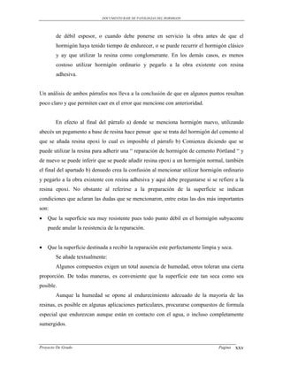 DOCUMENTO BASE DE PATOLOGIAS DEL HORMIGON




        de débil espesor, o cuando debe ponerse en servicio la obra antes de que el
        hormigón haya tenido tiempo de endurecer, o se puede recurrir el hormigón clásico
        y ay que utilizar la resina como conglomerante. En los demás casos, es menos
        costoso utilizar hormigón ordinario y pegarlo a la obra existente con resina
        adhesiva.


Un análisis de ambos párrafos nos lleva a la conclusión de que en algunos puntos resultan
poco claro y que permiten caer en el error que mencione con anterioridad.


        En efecto al final del párrafo a) donde se menciona hormigón nuevo, utilizando
abecés un pegamento a base de resina hace pensar que se trata del hormigón del cemento al
que se añada resina epoxi lo cual es imposible el párrafo b) Comienza diciendo que se
puede utilizar la resina para adherir una “ reparación de hormigón de cemento Pórtland “ y
de nuevo se puede inferir que se puede añadir resina epoxi a un hormigón normal, también
el final del apartado b) denuedo crea la confusión al mencionar utilizar hormigón ordinario
y pegarlo a la obra existente con resina adhesiva y aquí debe preguntarse si se refiere a la
resina epoxi. No obstante al referirse a la preparación de la superficie se indican
condiciones que aclaran las dudas que se mencionaron, entre estas las dos más importantes
son:
   Que la superficie sea muy resistente pues todo punto débil en el hormigón subyacente
    puede anular la resistencia de la reparación.


   Que la superficie destinada a recibir la reparación este perfectamente limpia y seca.
        Se añade textualmente:
        Algunos compuestos exigen un total ausencia de humedad, otros toleran una cierta
proporción. De todas maneras, es conveniente que la superficie este tan seca como sea
posible.
        Aunque la humedad se opone al endurecimiento adecuado de la mayoría de las
resinas, es posible en algunas aplicaciones particulares, procurarse compuestos de formula
especial que endurezcan aunque están en contacto con el agua, o incluso completamente
sumergidos.



Proyecto De Grado                                                                 Pagina    xxv
 