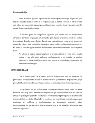 DOCUMENTO BASE DE PATOLOGIAS DEL HORMIGON




  Como conclusión


            Puede afirmarse que una reparación con resina epoxi constituye un proceso que
  requiere cuidados intensos tanto en la preparación de la mezcla como en su aplicación lo
  que indica que su empleo requiere personal capacitado en dicho tema y que posea por lo
  menos alguna experiencia practica.


            Las resinas epoxi son compuestos orgánicos que resisten mal las temperaturas
  elevadas y por tanto no pueden ser empleados para reparar elementos sometidos a altas
  temperaturas. Cuando ocurra lluvias durante una reparación con resina epoxi es preciso
  detener las labores y no reanudarlas hasta tanto las superficies estén completamente secas.
  La resina ya colocada y parcialmente endurecida no resulta apreciablemente afectada por la
  lluvia.
            Por ultimo se preciso recalcar que hasta el presente, el uso de resina epoxi resulta
            costoso y por ello debe analizarse profundamente si en realidad su empleo
            constituye la única solución aceptable para reparar un determinado elemento de las
            estructuras de hormigón.


III.MORTER PLAST


            Con el nombre genérico de morter plast se designan una serie de productos de
  procedencia confeccionados a base de asfalto catalítico y membranas de polietileno, cuya
  propiedad fundamental y básica es la de construir un material perfectamente impermeable.


            Los problemas de las infiltraciones en nuestras construcciones, tanto en zonas
  húmedas, terrazas y otros. Han sido de magnitud tal que inclusive motivaron una serie de
  criticas lo que origino que todas las empresas constructoras se preocupen por encontrar una
  solución definitiva a dicha dificultad y se construyo una comisión de especialistas para que
  analizaran     el   problema     y    confeccionaran        un    documento   normativo      sobre
  impermeabilización que incluyera detalles constructivos y los materiales adecuados para
  cada caso especifico.



  Proyecto De Grado                                                                   Pagina   xxvi
 