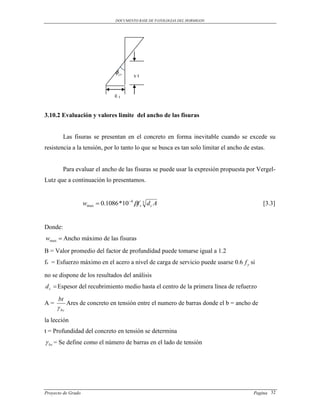 DOCUMENTO BASE DE PATOLOGIAS DEL HORMIGON




                                   cr    yt


                                  εt


3.10.2 Evaluación y valores limite del ancho de las fisuras


         Las fisuras se presentan en el concreto en forma inevitable cuando se excede su
resistencia a la tensión, por lo tanto lo que se busca es tan solo limitar el ancho de estas.


         Para evaluar el ancho de las fisuras se puede usar la expresión propuesta por Vergel-
Lutz que a continuación lo presentamos.


                    wmax  0.1086 *10 4 f s 3 d c A                                       [3.3]


Donde:
wmax  Ancho máximo de las fisuras
B = Valor promedio del factor de profundidad puede tomarse igual a 1.2
fs = Esfuerzo máximo en el acero a nivel de carga de servicio puede usarse 0.6 f y si

no se dispone de los resultados del análisis
d c  Espesor del recubrimiento medio hasta el centro de la primera línea de refuerzo

      bt
A=          Ares de concreto en tensión entre el numero de barras donde el b = ancho de
      bc
la lección
t = Profundidad del concreto en tensión se determina
 bc = Se define como el número de barras en el lado de tensión




Proyecto de Grado                                                                       Pagina 32
 