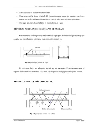 DOCUMENTO BASE DE PATOLOGIAS DEL HORMIGON




       Sin necesidad de realizar reforzamiento.
       Para recuperar la forma original del elemento puede usarse un mortero epoxico a
        dorsar una malla o tela metálica sobre la cual se coloca un mortero de cemento.
       Por regla general el desperfecto es mas notable en vigas


REFUERZO POR FLEXIÓN CON CHAPAS DE ANCLAJE


        Generalmente solo es posible el refuerzo de vigas para momentos negativos hay que
aceptar una plastificación suficiente para momentos negativos.



                                   Anclaje




                    Fig g Refuerzo por flexión en vigas


        Es necesario hacer un adecuado anclaje en sus extremos. Es conveniente que el
espesor de la chapa sea menor de 3 o 4 mm, las chapas de anclaje pueden llegar a 10 mm.




REFUERZOS POR TORSIÓN CON CABLES



                                         Cables tensados



                                                      α


                                                  N           N        N
                              a          s
                                             Bielas de hormigón            Chapas metálicas


                           Fig h Refuerzo por torsión con cables



Proyecto De Grado                                                                             Pagina   xxxi
 