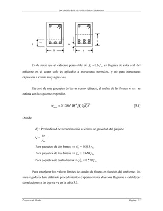 DOCUMENTO BASE DE PATOLOGIAS DEL HORMIGON




                                                                   t
        t                                dc

                            b                         b




         Es de notar que el esfuerzo permisible de f s  0.6 f y , en lugares de valor real del

esfuerzo en el acero solo es aplicable a estructuras normales, y no para estructuras
expuestas a climas muy agresivas.


         En caso de usar paquetes de barras como refuerzo, el ancho de las fisuras w    max   se
estima con la siguiente expresión.


                           wmax  0.1086 *10 4 f s 3 d c A
                                                                                         [3.4]


Donde:


              
            d c = Profundidad del recubrimiento al centro de gravedad del paquete

                    bt
            A' =
                     bc
            Para paquetes de dos barras   bc = 0.815  bc
                                            

                                             
            Para paquetes de tres barras   bc = 0.650  bc

            Para paquetes de cuatro barras   bc = 0.570  bc
                                               


         Para establecer los valores limites del ancho de fisuras en función del ambiente, los
investigadores han utilizado procedimientos experimentales diversos llegando a establecer
correlaciones a las que se ve en la tabla 3.3.




Proyecto de Grado                                                                     Pagina 33
 