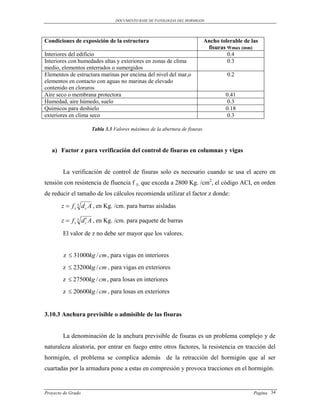 DOCUMENTO BASE DE PATOLOGIAS DEL HORMIGON




Condiciones de exposición de la estructura                                Ancho tolerable de las
                                                                           fisuras Wmax (mm)
Interiores del edificio                                                            0.4
Interiores con humedades altas y exteriores en zonas de clima                      0.3
medio, elementos enterrados o sumergidos
Elementos de estructura marinas por encima del nivel del mar,o                     0.2
elementos en contacto con aguas no marinas de elevado
contenido en cloruros
Aire seco o membrana protectora                                                   0.41
Humedad, aire húmedo, suelo                                                        0.3
Químicos para deshielo                                                            0.18
exteriores en clima seco                                                           0.3

                    Tabla 3.3 Valores máximos de la abertura de fisuras



   a) Factor z para verificación del control de fisuras en columnas y vigas


        La verificación de control de fisuras solo es necesario cuando se usa el acero en
tensión con resistencia de fluencia f y, que exceda a 2800 Kg. /cm2, el código ACI, en orden
de reducir el tamaño de los cálculos recomienda utilizar el factor z donde:
       z  f s 3 d c A , en Kg. /cm. para barras aisladas

                   
       z  f s 3 d c A , en Kg. /cm. para paquete de barras

        El valor de z no debe ser mayor que los valores.


        z  31000kg / cm , para vigas en interiores
        z  23200kg / cm , para vigas en exteriores
        z  27500kg / cm , para losas en interiores
        z  20600kg / cm , para losas en exteriores


3.10.3 Anchura previsible o admisible de las fisuras


        La denominación de la anchura previsible de fisuras es un problema complejo y de
naturaleza aleatoria, por entrar en fuego entre otros factores, la resistencia en tracción del
hormigón, el problema se complica además de la retracción del hormigón que al ser
cuartadas por la armadura pone a estas en compresión y provoca tracciones en el hormigón.


Proyecto de Grado                                                                             Pagina 34
 