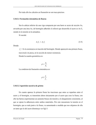 DOCUMENTO BASE DE PATOLOGIAS DEL HORMIGON




         Por todo ello los cálculos en fisurasión no son nuca precisos.


3.10.3.1 Formación sistemática de fisuras


         Sea la cabeza inferior de una viga compuesta por una barra se acero de sección As,
envuelta por una área Ac, de hormigón adherido el esforzó que desarrolla el acero es As f s,
siendo σs la tensión en la armadura.
         Si sucede:


                                As f s  Ac f c                                         [3.5]
Donde:
         f c = Es la resistencia en tracción del hormigón. Donde aparecerá una primera fisura,
         trasversal a la pieza, en la sección de menor resistencia.
         Donde la cuantía geométrica es:


                                                  As
                                         
                                                  Ac
         La condision de fisurasión sistemática es:


                                                  fc
                                         
                                                  fs


3.10.3.2 Aparición sucesiva de grietas


         En cuanto aparece la primera fisura las tracciones que antes se repartían entre el
acero y el hormigón, se transmiten ahora únicamente por el acero que cose la fisura, con
ello las barras experimentan un aumento brusco de tensión y el alargamiento consistente, al
que se opone la adherencia entre ambos materiales. Por este mecanismo la tensión en el
hormigón, que es nula junto a la fisura, va aumentando a medida que nos alejamos de ella
en tanto que la del acero disminuye ver fig3.1




Proyecto de Grado                                                                    Pagina 35
 