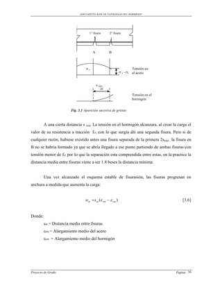 DOCUMENTO BASE DE PATOLOGIAS DEL HORMIGON




                                     1° fisura       2° fisura




                                        A            B



                                   σs                                Tensión en
                                                            σ s - σc el acero


                                            s min.
                                               20
                                               18                   Tensión en el
                                               16                   hormigón
                                               14
                         Fig. 3.1 Aparición sucesiva de grietas
                                             12
                                               10
                                                 8
         A una cierta distancia s min. La tensión en el hormigón alcanzara, al crear la carga el
                                            6
                                         4
valor de su resistencia a tracción fct, con lo que surgía ahí una segunda fisura. Pero si de
                                                 2
cualquier razón, hubiese existido antes una fisura separada de la primera 2smin , la fisura en
                                        0
B no se habría formado ya que se abría-2
                                       llegado a ese punto partiendo de ambas fisuras con
                                               -4
tensión menor de fct por lo que la separación esta comprendida entre estas, en la practica la
                                               -6
distancia media entre fisuras viene a ser 1.8 beses la distancia mínima.
                                               -8

                                              -10
         Una vez alcanzado el esquema estable de fisurasión, las fisuras progresan en
anchura a medida que aumenta la carga:


                                  wm s m ( sm   cm )                                   [3.6]


Donde:
         sm = Distancia media entre fisuras
         εsm = Alargamiento medio del acero
         εcm = Alargamiento medio del hormigón




Proyecto de Grado                                                                      Pagina 36
 