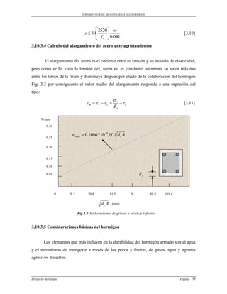 DOCUMENTO BASE DE PATOLOGIAS DEL HORMIGON




                                         2520  w
                                  s  30                                                        [3.10]
                                         f s  0.041
3.10.3.4 Calculo del alargamiento del acero ante agrietamientos


         El alargamiento del acero es el cociente entre su tensión y su modulo de elasticidad;
pero como se ha visto la tensión del, acero no es constante: alcanzara su valor máximo
entre los labios de la fisura y disminuye después por efecto de la colaboración del hormigón
Fig. 3.2 por consiguiente el valor medio del alargamiento responde a una expresión del
tipo:
                                                         s
                                   m  s c                c                                [3.11]
                                                         Es

        Wmax

          0.30

                         wmax  0.1086 *10 4 f s 3 d c A
          0.25

          0.20


          0.15

          0.10

          0.05                                                              dc



                 0     38.5          50.8              63.5          76.1        88.9   101.6

                                            3   dc A    (mm)

                              Fig 3.2 Ancho máximo de grietas a nivel de refuerzo


3.10.3.5 Consideraciones básicas del hormigón


         Los elementos que más influyen en la durabilidad del hormigón armado son el agua
y el mecanismo de transporte a través de los poros y fisuras, de gases, agua y agentes
agresivos disueltos.



Proyecto de Grado                                                                               Pagina 38
 