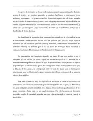 DOCUMENTO BASE DE PATOLOGIAS DEL HORMIGON




        Los poros de hormigón se ubican en la pasta de cemento que constituye los distintos
granos de árido, y en términos generales se pueden clasificarse en microporos, poros
apilares y macroporos. Los primeros también denominados poros de gel tienen un radio
medio de orden de una centésima de micra y no influyen prácticamente a la durabilidad, en
cambio los poros apilares (cuyo radio medio es del orden de una milésima de milímetro), y
sobre todo los macroporos (cuyo radio medio de orden de un milímetro), influye en la
durabilidad de forma decisiva.


        La durabilidad de hormigón viene a menudo determinada por la velocidad de la que
se descompone, como resultado de una reacción química, para que esta tenga lugar es
necesario que las sustancias agresivas (iones y moléculas, normalmente provenientes del
ambiente exterior), se trasladen por la red de poros del hormigón hasta encontrar la
sustancia reactiva en el hormigón, si no hay transporte no hay reacción.


        La degradación del hormigón depende por tanto de que sea posible o no el
transporte por su interior de gases y agua con sustancias agresivas. El aumento de la
humedad ambiente produce un llenado de agua de poros mayores, lo que produce el espacio
disponible para la difusión de los gases. Por consiguiente ambos factores (difusión de agua
y difusión de los gases), se contraponen entre si hasta tal punto que en hormigones
saturados de agua la difusión de los gases (oxigeno, dióxido de carbono, etc.), se reduce a
valores despreciables.


        Por tanto cuando se moja la superficie de hormigón a causa de la lluvia o de
salpicaduras, las sustancias disueltas en agua son transportadas por el agua y la difusión de
los gases esta prácticamente impedida, pero al cesar el transporte de agua la difusión de los
gases comienza a fugar otra vez un papel dominante. Por ello las zonas de hormigón
sometidos a ciclos de humedad, sequedad son muy vulnerables desde el punto de vista de la
durabilidad.




Proyecto de Grado                                                                   Pagina 39
 