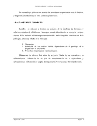 DOCUMENTO BASE DE PATOLOGIAS DEL HORMIGON




        La metodología aplicada nos permite dar soluciones terapéuticas a serie de factores,
y de garantizar el buen uso de estas y el manejo adecuado.


1.4 ALCANCES DEL PROYECTO


        Basados     en métodos y técnicas de estudios de la patología de hormigón y
soluciones teóricas de edificios en hormigon armado identificando su presencia y origen,
además de las acciones necesarias para su corrección. Metodología de identificación de la
patología. Análisis y estudio de la patología.

             1. Diagnostico
             2. Valoración de los estados limites, dependiendo de la patología si es
                progresiva o es un defecto
             3. Pronostico sin corrección o con corrección

        Elaboración de informe final sobre las acciones. Diseño de las reparaciones, o
reforzamientos. Elaboración de un plan de implementación de la reparaciones y
reforzamientos. Elaboración de un plan de seguimiento. Conclusiones. Recomendaciones.




Proyecto de Grado                                                                   Pagina 4
 