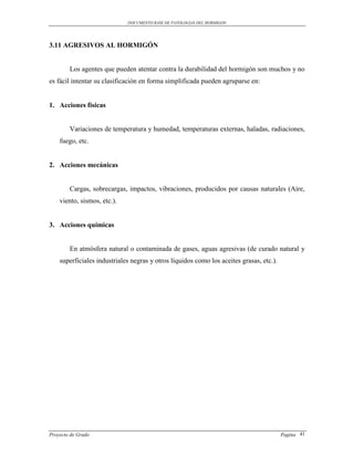 DOCUMENTO BASE DE PATOLOGIAS DEL HORMIGON




3.11 AGRESIVOS AL HORMIGÓN


        Los agentes que pueden atentar contra la durabilidad del hormigón son muchos y no
es fácil intentar su clasificación en forma simplificada pueden agruparse en:


1. Acciones físicas


        Variaciones de temperatura y humedad, temperaturas externas, haladas, radiaciones,
    fuego, etc.


2. Acciones mecánicas


        Cargas, sobrecargas, impactos, vibraciones, producidos por causas naturales (Aire,
    viento, sismos, etc.).


3. Acciones químicas


        En atmósfera natural o contaminada de gases, aguas agresivas (de curado natural y
    superficiales industriales negras y otros líquidos como los aceites grasas, etc.).




Proyecto de Grado                                                                        Pagina 41
 