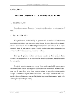 DOCUMENTO BASE DE PATOLOGIAS DEL HORMIGON




CAPITULO IV


         PRUEBAS ENSAYOS E INSTRUMENTOS DE MEDICIÓN



4.1 GENERALIDADES


        los modernos aparatos dinámicos, y los ensayos no destructivos permiten detectar el
daño.


4.2 PRUEBAS DE CARGA


        El objetivo de una prueba de carga es, generalmente, el de saber si la estructura se
comporta correctamente, ante una patología y dentro del régimen elástico bajo la carga de
servicio. En tal caso en ellas no debe sobrepasarse los valores característicos de las cargas
supuestas ya que de otro modo se corre el riesgo de introducir lesiones permanentes en las
estructuras, (fisurasión o deformaciones no recuperables).


        Este tipo de pruebas resultan convenientes cuando se desea obtener alguna
información complementaria en el caso de haberse producido cambios o problemas durante
la construcción.


        Se efectúa la prueba de carga para conocer el margen de seguridad de una estructura,
se comprende por lo dicho que en general resulta arriesgado acudir a una prueba de carga,
en el caso de que se desea saber, si una estructura antigua de características desconocidas,
es capas de admitir una carga de utilización superior a la de uso que viene recibiendo y ello
debido a desconocimiento del grado de fragilidad de las piezas (distancia entre la aparición
de los signos apreciables y la rotura).




Proyecto de Grado                                                                   Pagina 42
 