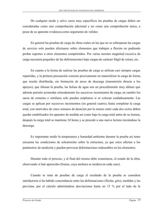 DOCUMENTO BASE DE PATOLOGIAS DEL HORMIGON




       De cualquier modo y salvo casos muy específicos las pruebas de cargas deben ser
consideradas como una comprobación adicional y no como una comprobación única, a
pesar de su aparente evidencia como argumento de validez.


       En general las pruebas de carga de obras reales en las que no se sobrepasan las cargas
de servicio solo pueden efectuarse sobre elementos que trabajen a flexión no pudiendo
probar soportes u otros elementos comprimidos. Por varias razones magnitud excesiva de
carga necesaria pequeñez de las deformaciones bajo cargas de carácter frágil de rotura, etc.


       En cuanto a la forma de realizar las pruebas de carga se utilizan casi siempre cargas
repartidas, y la primera precaución consiste precisamente en materializar la carga de forma
que resulte distribuida, sin formación de arcos de descarga (transmisión directa a los
apoyos), que falsean la prueba, las bolsas de agua son un procedimiento muy idóneo que
además permite acomodar cómodamente los sucesivos incrementos de carga, en cambio los
sacos de cemento o similares solo pueden emplearse si se colocan cuidadosamente. Las
cargas se aplican por sucesivos incrementos (en general cuatro), hasta completar la carga
total, con intervalos de cinco minutos de duración por lo menos entre cada dos ciclos deben
quedar estabilizados los aparatos de medida así como bajo la carga total antes de su lectura,
después la carga total se mantiene 24 horas y se procede a una nueva lectura iniciándose la
descarga.


       Es importante medir la temperatura y humedad ambiente durante la prueba así tener
encuenta las condiciones de soleamiento sobre la estructura, ya que estos afectan a los
parámetros de medición y pueden provocar deformaciones indeseables en los elementos.


       Durante todo el proceso, y al final del mismo debe examinarse, el estado de la obra,
observando si han aparecido (fisuras, cuya anchura se modera en cada caso).


       Cuando se trata de pruebas de carga el resultado de la prueba se considera
satisfactoria si ha habido concordancia entre las deformaciones (flecha, giro), medidas y las
previstas, por el calculo admitiéndose desviaciones hasta un 15 % por el lado de la



Proyecto de Grado                                                                   Pagina 43
 