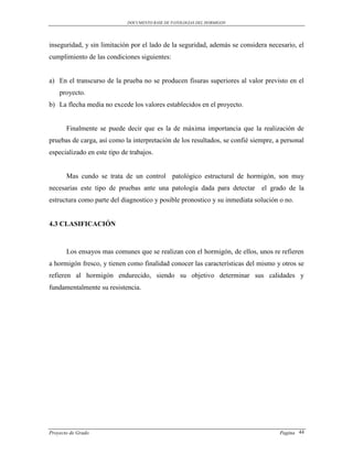 DOCUMENTO BASE DE PATOLOGIAS DEL HORMIGON




inseguridad, y sin limitación por el lado de la seguridad, además se considera necesario, el
cumplimiento de las condiciones siguientes:


a) En el transcurso de la prueba no se producen fisuras superiores al valor previsto en el
    proyecto.
b) La flecha media no excede los valores establecidos en el proyecto.


       Finalmente se puede decir que es la de máxima importancia que la realización de
pruebas de carga, así como la interpretación de los resultados, se confié siempre, a personal
especializado en este tipo de trabajos.


       Mas cundo se trata de un control patológico estructural de hormigón, son muy
necesarias este tipo de pruebas ante una patología dada para detectar el grado de la
estructura como parte del diagnostico y posible pronostico y su inmediata solución o no.


4.3 CLASIFICACIÓN



       Los ensayos mas comunes que se realizan con el hormigón, de ellos, unos re refieren
a hormigón fresco, y tienen como finalidad conocer las características del mismo y otros se
refieren al hormigón endurecido, siendo su objetivo determinar sus calidades y
fundamentalmente su resistencia.




Proyecto de Grado                                                                   Pagina 44
 