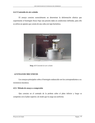 DOCUMENTO BASE DE PATOLOGIAS DEL HORMIGON




4.4.3 Contenido de aire ocluido

        El ensayo consiste esencialmente en determinar la deformación elástica que
experimente el hormigón fresco bajo una presión dada en condiciones definidas, para ello
se utiliza un aparato que consta de una cuba con tapa hermética.




                        Imag. 4.3 Contenido de aire ocluido




 4.5 ENSAYOS MECÁNICOS

        Los ensayos principales sobre el hormigón endurecido son los correspondientes a su
resistencia mecánica.

4.5.1 Método de ensayo a compresión

        Que consiste en el centrado de la probeta sobre el plato inferior y luego se
comprime con el plato superior, do modo que la carga sea uniforme.




Proyecto de Grado                                                                Pagina 47
 