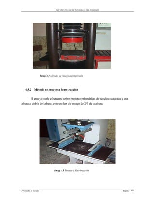 DOCUMENTO BASE DE PATOLOGIAS DEL HORMIGON




                    Imag. 4.4 Método de ensayo a compresión




   4.5.2 Método de ensayo a flexo tracción

        El ensayo suele efectuarse sobre probetas prismáticas de sección cuadrada y una
altura al doble de la base, con una luz de ensayo de 2/3 de la altura.




                                 Imag. 4.5 Ensayo a flexo tracción




Proyecto de Grado                                                                 Pagina 48
 