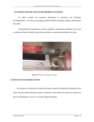 DOCUMENTO BASE DE PATOLOGIAS DEL HORMIGON




   4.6 EXTRACCIÓN DE ENSAYO DE PROBETAS TESTIGO

          Se aplica cuando sea necesario determinar la resistencia del hormigón
  correspondiente a una obra ya ejecutada, pueden obtenerse probetas talladas directamente
  de la obra.

          Generalmente las probetas se extraen mediante o perforadoras tubulares con lo que
  se obtiene el testigo cilíndrico cuyas caras externas se cortan posteriormente con disco.




                            Imag. 4.6 Ensayo de probetas de testigo


4.7 ENSAYOS NO DESTRUCTIVOS



        Los ensayos no destructivos tienen por objeto conocer la calidad del hormigón en las

  obras. Sin que resulte afectada la pieza o estructura como objeto de examen los cuales nos

  dan una información a cerca si o no existe alguna patología.




  Proyecto de Grado                                                                    Pagina 49
 