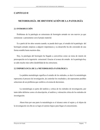 DOCUMENTO BASE DE PATOLOGIAS DEL HORMIGON




CAPITULO II


      METODOLOGÍA DE IDENTIFICACIÓN DE LA PATOLOGÍA


2.1 INTRODUCCIÓN

    Problemas de la patología en estructuras de hormigón armado no son nuevos ya que
comienzan a presentarse con el propio material.

    Es a partir de los años sesenta cuando, se puede decir que, el estudio de la patología del
hormigón armado empieza a adquirir importancia y su desarrollo ha ido creciendo de una
forma notable hasta nuestros días.

    Hoy, la patología del hormigón ha llegado a convertirse como un tema de interés de
preocupación en la ingeniería estructural. Gracias al avance de estudio de la patología hoy
se sabe mucho más sobre durabilidad de las estructuras.

2.2 IMPORTANCIA DE LA METODOLOGÍA PATOLÓGICA


        La palabra metodología significa el estudio de los métodos, es decir la metodología
representa el proceso de investigación, de controlar los resultados y de representar posibles
soluciones de un problema que conlleva a la toma de decisiones.


        La metodología es parte del análisis y critica de los métodos de investigación, por
tanto debe definirse como a la descripción, al análisis y valoración critica de los métodos de
investigación.


        Ahora bien por una parte la metodología es el alcance entre el sujeto y el objeto de
la investigación sin ella no se logra el camino lógico para llegar al conocimiento.




Proyecto de Grado                                                                     Pagina   5
 