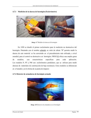 DOCUMENTO BASE DE PATOLOGIAS DEL HORMIGON




4.7.1 Medición de la dureza de hormigón (Esclerómetro)




                           Imag. 4.7 Medidor de dureza de hormigón


        En 1950 se diseñó el primer esclerómetro para la medición no destructiva del
hormigón. Patentado con el nombre schmidt, su valor de rebote "R" permite medir la
dureza de este material. se ha convertido en el procedimiento más utilizado, a nivel
mundial, para el control no destructivo en hormigón. PROCEQ ofrece una amplia gama
de     modelos,     con     características      específicas       para    cada   aplicación.
Los modelos P, PT y PM son esclerómetros pendulares, que se utilizan para medir
durezas de materiales de construcción de baja resistencia. Estos modelos se diferencian
en el tamaño y en la forma de su punta de impacto

4.7.2 Detector de armaduras de hormigón armado




                          Imag. 4.8 Detector de armaduras en el hormigón



Proyecto de Grado                                                                     Pagina 50
 