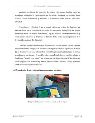 DOCUMENTO BASE DE PATOLOGIAS DEL HORMIGON




        Mediante un sistema de inducción de pulsos, este aparato localiza barras en
  armaduras, determina el recubrimiento de hormigón, almacena en memoria hasta
  100.000 valores de medición y determina el diámetro de barras con una sola sonda
  universal.

        El profometer 5 Modelo S es la unidad básica que realiza las funciones de
  localización de barras en una estructura; mide la cobertura de hormigón en dos niveles
  de medida -hasta 180 mm de profundidad-, registra datos de cobertura individuales y
  su valoración estadística y determina el diámetro de las barras con una precisión de ±
  1-8 mm (dependiendo del diámetro).

        La última generación del detector de armaduras, cuenta además con un captador
  de desplazamientos integrado en un carrito sonda para escaneo de superficies. A través
  de su función Cyberscan, este modelo posibilita representar gráficamente la red de
  armaduras en su display. El modelo más avanzado del detector también ofrece la
  función de "medida con trama" que representa los recubrimientos de hormigón en
  escala de grises o en milímetros y permite transferir datos a una hoja Excel y gráficas a
  un PC mediante el software Provista.

4.7.3 Analizador de corrosión en las armaduras de hormigón




                    Imag. 4.9 Analizadorde corrosión en armaduras de hormigón




Proyecto de Grado                                                                   Pagina 51
 