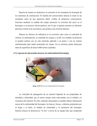 DOCUMENTO BASE DE PATOLOGIAS DEL HORMIGON




        Detecta de manera no destructiva la corrosión en las armaduras de hormigón de
  los elementos de construcción. El método del corrosivímetro detecta el óxido en las
  armaduras antes de que aparezcan daños visibles de peligrosas consecuencias.
  Funciona mediante la medida del campo potencial: la corrosión del acero en el
  hormigón es un proceso electro-químico, por lo que el aparato presenta un elemento
  galvánico similar al de una batería, que produce una corriente eléctrica.

        Detecta los factores de influencia en la corrosión, tales como el contenido de
  cloratos, la carbonatación, el contenido de oxígeno y el pH. Las medidas de potencial
  se pueden realizar con un solo electrodo aplicado a un punto o con un sistema
  multielectrodo para medir potenciales de campo. En su memoria puede almacenar
  datos de superficies de hasta 4.000 metros cuadrados.

4.7.4 Aparato de ultrasonidos detector de uniformidad del hormigón




                         Imag. 4.10 Detector de uniformidad de hormigón




        La velocidad de propagación de un material depende de sus propiedades de
  densidad y elasticidad, que al mismo tiempo están relacionadas con la calidad y la
  resistencia del material. Por ello, mediante ultrasonidos es posible obtener información
  acerca de la uniformidad del hormigón, los huecos, fisuras, o defectos producidos por
  el fuego y el hielo, el módulo de elasticidad y la resistencia del hormigón.
  Realiza ensayos no destructivos "in situ" a través de un equipo base que comprende



Proyecto de Grado                                                                  Pagina 52
 