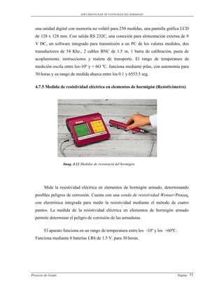 DOCUMENTO BASE DE PATOLOGIAS DEL HORMIGON




  una unidad digital con memoria no volátil para 250 medidas, una pantalla gráfica LCD
  de 128 x 128 mm. Con salida RS 232C, una conexión para alimentación externa de 9
  V DC, un software integrado para transmisión a un PC de los valores medidos, dos
  transductores de 54 Khz., 2 cables BNC de 1.5 m, 1 barra de calibración, pasta de
  acoplamiento, instrucciones y maleta de transporte. El rango de temperatura de
  medición oscila entre los-10º y + 6O ºC. funciona mediante pilas, con autonomía para
  30 horas y su rango de medida abarca entre los 0.1 y 6553.5 seg.

  4.7.5 Medida de resistividad eléctrica en elementos de hormigón (Resistivímetro)




                    Imag. 4.11 Medidor de resistencia del hormigón




        Mide la resistividad eléctrica en elementos de hormigón armado, determinando
  posibles peligros de corrosión. Cuenta con una sonda de resistividad Wenner-Proceq,
  con electrónica integrada para medir la resistividad mediante el método de cuatro
  puntos. La medida de la resistividad eléctrica en elementos de hormigón armado
  permite determinar el peligro de corrosión de las armaduras.

        El aparato funciona en un rango de temperatura entre los -10º y los +60ºC.
  Funciona mediante 6 baterías LR6 de 1.5 V. para 30 horas.




Proyecto de Grado                                                                    Pagina 53
 
