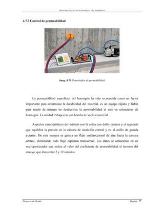DOCUMENTO BASE DE PATOLOGIAS DEL HORMIGON




4.7.7 Control de permeabilidad




                            Imag. 4.13 Controlador de permeabilidad




        La permeabilidad superficial del hormigón ha sido reconocida como un factor
  importante para determinar la durabilidad del material. es un equipo rápido y fiable
  para medir de manera no destructiva la permeabilidad al aire en estructuras de
  hormigón. La unidad trabaja con una bomba de vacío comercial.

        Aspectos característicos del método son la celda con doble cámara y el regulado
  que equilibra la presión en la cámara de medición central y en el anillo de guarda
  exterior. De esta manera se genera un flujo unidireccional de aire hacia la cámara
  central, eliminando todo flujo espúmeo transversal. Los datos se almacenan en un
  microprocesador que indica el valor del coeficiente de permeabilidad al término del
  ensayo, que dura entre 2 y 12 minutos.




Proyecto de Grado                                                               Pagina 55
 
