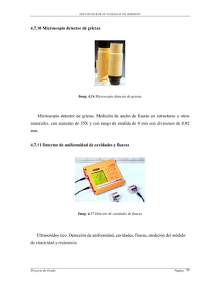 DOCUMENTO BASE DE PATOLOGIAS DEL HORMIGON




4.7.10 Microscopio detector de grietas




                               Imag. 4.16 Microscopio detector de grietas
                                                    


    Microscopio detector de grietas. Medición de ancho de fisuras en estructuras y otros
materiales, con aumento de 35X y con rango de medida de 4 mm con divisiones de 0.02
mm.


4.7.11 Detector de uniformidad de cavidades y fisuras




                               Imag. 4.17 Detector de cavidades de fisuras




    Ultrasonidos tico. Detección de uniformidad, cavidades, fisuras, medición del módulo
de elasticidad y resistencia




Proyecto de Grado                                                                Pagina 58
 