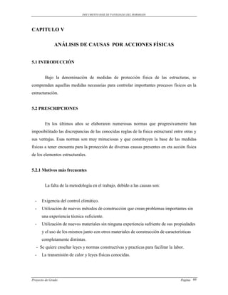 DOCUMENTO BASE DE PATOLOGIAS DEL HORMIGON




CAPITULO V

              ANÁLISIS DE CAUSAS POR ACCIONES FÍSICAS


5.1 INTRODUCCIÓN


        Bajo la denominación de medidas de protección física de las estructuras, se
comprenden aquellas medidas necesarias para controlar importantes procesos físicos en la
estructuración.


5.2 PRESCRIPCIONES


        En los últimos años se elaboraron numerosas normas que progresivamente han
imposibilitado las discrepancias de las conocidas reglas de la física estructural entre otras y
sus ventajas. Esas normas son muy minuciosas y que constituyen la base de las medidas
físicas a tener encuenta para la protección de diversas causas presentes en eta acción física
de los elementos estructurales.


5.2.1 Motivos más frecuentes


        La falta de la metodología en el trabajo, debido a las causas son:


  -   Exigencia del control climático.
  -   Utilización de nuevos métodos de construcción que crean problemas importantes sin
      una experiencia técnica suficiente.
  -   Utilización de nuevos materiales sin ninguna experiencia sufriente de sus propiedades
      y el uso de los mismos junto con otros materiales de construcción de características
      completamente distintas.
  - Se quiere enseñar leyes y normas constructivas y practicas para facilitar la labor.
  -   La transmisión de calor y leyes físicas conocidas.




Proyecto de Grado                                                                     Pagina 60
 