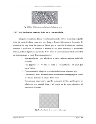 DOCUMENTO BASE DE PATOLOGIAS DEL HORMIGON




                 Fig 5.3 Vista del hormigón con burbujas (burbujas de aire)


5.6.3 Poros distribución y tamaño de los poros en el hormigón


        Los poros son cámaras de aire pequeñas comunicadas entre si con el aire, se puede
tratar de poros circulares o aperturas muy finas en la superficie porosa o de canales de
comunicación muy finos, los poros se forman por la conexión de conductos capilares
naturales o artificiales, al aumentar el tamaño de los poros disminuye el aislamiento
térmico, al bajar el promedio de tamaño de los poros de un material aumenta la capacidad
de aislamiento, así se puede determinar para poros:
             -      Más pequeñas de 1mm además de la conservación se acumula también la
                    radiación.
             -      Más pequeños de 10 mm se anula la conductibilidad del calor por
                    conservación.
             -      Con una densidad baja poros grandes el aislamiento sea bastante bajo
             -      Con densidad media de capacidad del asilamiento aumenta porque al crecer
                    la densidad disminuye el tamaño de los poros.
             -      Con densidad mayor vuelve a perder aislamiento divido a que los poros se
                    substituyen por material denso y el espacio de los poros disminuye al
                    aumentar la densidad.




                                    Fig. 5.4 Distribución de los poros en el hormigón



Proyecto de Grado                                                                       Pagina 64
 