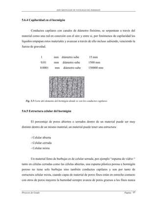 DOCUMENTO BASE DE PATOLOGIAS DEL HORMIGON




5.6.4 Capilaridad en el hormigón


        Conductos capilares con canales de diámetro finísimo, se serpentean a través del
material como una red en conexión con el aire y entre si, por fenómenos de capilaridad los
líquidos empapan estos materiales y avanzan a través de ello incluso subiendo, venciendo la
fuerza de gravedad.


                    1        mm      diámetro sube            15 mm
                    0.01     mm      diámetro sube            1500 mm
                    0.0001    mm      diámetro sube           150000 mm




   Fig. 5.5 Corte del elemento del hormigón donde se ven los conductos capilares



5.6.5 Estructura celular del hormigón


        El porcentaje de poros abiertos o serrados dentro de un material puede ser muy
distinto dentro de un mismo material, un material puede tener una estructura:


        - Celular abierta
        - Celular cerrada
        - Celular mixta


        Un material lleno de burbujas es de celular serrada, por ejemplo “espuma de vidrio “
tanto en células cerradas como las células abiertas, una espuma plástica porosa u hormigón
poroso no tiene solo burbujas sino también conductos capilares y son por tanto de
estructura celular mixta, cuando capas de material de poros finos están en estrecho contacto
con otros de poros mayores la humedad siempre avanza de poros gruesos a los finos nunca



Proyecto de Grado                                                                  Pagina 65
 